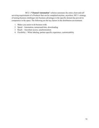 51
HCL‟s "Channel Automation" solution automates the entire client and self
servicing requirements of a Producer that can be completed anytime, anywhere. HCL‟s strategy
of turning business challenges into business advantages in the specific domain has proved its
competence in the space. The following are the key factors in the distribution environment:
1. Makes you easier to do business with:
2. Speed – Automation, turnaround time, downloading
3. Reach – Anywhere access, synchronization
4. Flexibility – White labeling, partner-specific experience, customizability
 