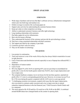 53
SWOT ANALYSIS
STRENGTH
1 Wide range of products and services like Bpo‟s software services, infrastructure management
which cater into both large and medium size.
2 Global coverage in countries like us,Europe,japan etc
3 Support sales activities by understanding the customer business better.
4 Keep up to date on what competitors are doing.
5 Ability to understand customer's business and offer right technology.
6 Long standing relationship with customers.
7 Pan India support & service infrastructure.
8 Best-vale-for-money offerings.
9 They understand the business of the customer and provide the apt technology to them
10 They have a long committed relationship with their customers
11 The support provided by the company is pan India
12 Customers get their value for money
13 They are the leaders in technology
WEAKNESS
1 Loss project in continuation
2 Total asset turnover is one of the week of hcl,as they has always failed to materialize its asset
in right direction
3 Lack of innovation and distribution network especially in case of laptops has reflected HCL‟s
weakness.
4 Dependence of mature market
5 Lack of scale
6 HCL has dipped 5% at Rs 36.85 on reporting 83% year-on-year drop in consolidated net
profit at Rs 2 crore for the fourth quarter ended June 30,2012, due to rupee depreciation and
rise in input costs.
7 The computer hardware company was in net losses for the last three quarters, reported net
profit of Rs 11.5 crore in corresponding period last year. However, its revenue was up 3% at
Rs 2,726 crore during the quarter compared with Rs 2,639 crore in a year-ago period.
8 "A challenging economic environment, coupled with issues like the rupee's depreciation,
slow movement in contracts under execution and a rise in input costs due to natural
calamities impacted business in the last financial year," Chief Executive Harsh Chitale said
in a statement.
9 The stock opened at Rs 38.20 and hit a 52-week low of Rs 36.80 on the BSE. A combined
around 60,000 shares have changed hands on the counter in opening deals.
 
