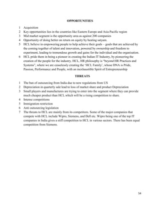 54
OPPORTUNITIES
1 Acquisition
2 Key opportunities lies in the countries like Eastern Europe and Asia Pacific region
3 Mid market segment is the opportunity area as against 200 companies
4 Opportunity of doing better on return on equity by beating satyam.
5 HCL believe in empowering people to help achieve their goals – goals that are achieved by
the coming together of talent and innovation, powered by ownership and freedom to
experiment, leading to tremendous growth and gains for the individual and the organisation.
6 HCL pride them in being a pioneer in creating the Indian IT Industry, by pioneering the
creation of the people for the industry. HCL, HR philosophy is “beyond HR Practices and
Systems”, where we are ceaselessly creating the „HCL Family‟, whose DNA is Pride,
Passion, Performance and People, with an inexhaustible Spirit of Entrepreneurship
THREATS
1 The ban of outsourcing from India due to new regulations from US
2 Depreciation in quarterly sale lead to loss of market share and product Depreciation
3 Small players and manufactures are trying to enter into the segment where they can provide
much cheaper product than HCL.which will be a rising competition to share.
4 Intense competitions
5 Immigration restriction
6 Anti outsourcing legislation
7 The threats to HCL are mainly from its competitors. Some of the major companies that
compete with HCL include Wipro, Siemens, and Dell etc. Wipro being one of the top IT
companies in India gives a stiff competition to HCL in various sectors. There has been equal
competition from Siemens.
 