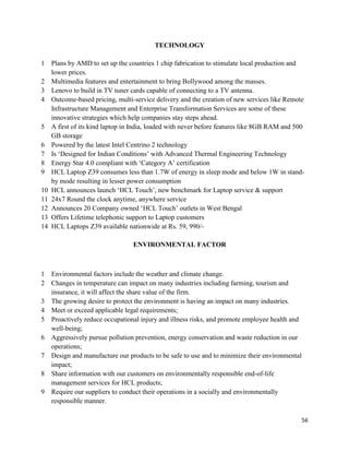 56
TECHNOLOGY
1 Plans by AMD to set up the countries 1 chip fabrication to stimulate local production and
lower prices.
2 Multimedia features and entertainment to bring Bollywood among the masses.
3 Lenovo to build in TV tuner cards capable of connecting to a TV antenna.
4 Outcome-based pricing, multi-service delivery and the creation of new services like Remote
Infrastructure Management and Enterprise Transformation Services are some of these
innovative strategies which help companies stay steps ahead.
5 A first of its kind laptop in India, loaded with never before features like 8GB RAM and 500
GB storage
6 Powered by the latest Intel Centrino 2 technology
7 Is „Designed for Indian Conditions‟ with Advanced Thermal Engineering Technology
8 Energy Star 4.0 compliant with „Category A‟ certification
9 HCL Laptop Z39 consumes less than 1.7W of energy in sleep mode and below 1W in stand-
by mode resulting in lesser power consumption
10 HCL announces launch „HCL Touch‟, new benchmark for Laptop service & support
11 24x7 Round the clock anytime, anywhere service
12 Announces 20 Company owned „HCL Touch‟ outlets in West Bengal
13 Offers Lifetime telephonic support to Laptop customers
14 HCL Laptops Z39 available nationwide at Rs. 59, 990/-
ENVIRONMENTAL FACTOR
1 Environmental factors include the weather and climate change.
2 Changes in temperature can impact on many industries including farming, tourism and
insurance, it will affect the share value of the firm.
3 The growing desire to protect the environment is having an impact on many industries.
4 Meet or exceed applicable legal requirements;
5 Proactively reduce occupational injury and illness risks, and promote employee health and
well-being;
6 Aggressively pursue pollution prevention, energy conservation and waste reduction in our
operations;
7 Design and manufacture our products to be safe to use and to minimize their environmental
impact;
8 Share information with our customers on environmentally responsible end-of-life
management services for HCL products;
9 Require our suppliers to conduct their operations in a socially and environmentally
responsible manner.
 