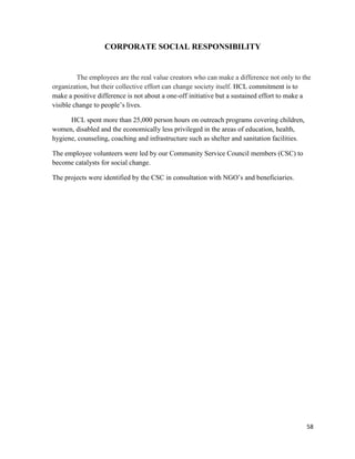 58
CORPORATE SOCIAL RESPONSIBILITY
The employees are the real value creators who can make a difference not only to the
organization, but their collective effort can change society itself. HCL commitment is to
make a positive difference is not about a one-off initiative but a sustained effort to make a
visible change to people‟s lives.
HCL spent more than 25,000 person hours on outreach programs covering children,
women, disabled and the economically less privileged in the areas of education, health,
hygiene, counseling, coaching and infrastructure such as shelter and sanitation facilities.
The employee volunteers were led by our Community Service Council members (CSC) to
become catalysts for social change.
The projects were identified by the CSC in consultation with NGO‟s and beneficiaries.
 