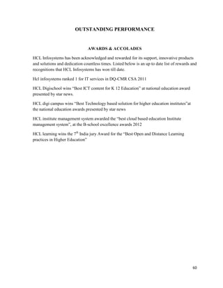 60
OUTSTANDING PERFORMANCE
AWARDS & ACCOLADES
HCL Infosystems has been acknowledged and rewarded for its support, innovative products
and solutions and dedication countless times. Listed below is an up to date list of rewards and
recognitions that HCL Infosystems has won till date.
Hcl infosystems ranked 1 for IT services in DQ-CMR CSA 2011
HCL Digischool wins “Best ICT content for K 12 Education” at national education award
presented by star news.
HCL digi campus wins “Best Technology based solution for higher education institutes”at
the national education awards presented by star news
HCL institute management system awarded the “best cloud based education Institute
management system”, at the B-school excellence awards 2012
HCL learning wins the 7th
India jury Award for the “Best Open and Distance Learning
practices in Higher Education”
 