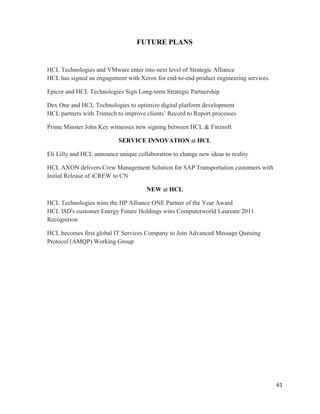 61
FUTURE PLANS
HCL Technologies and VMware enter into next level of Strategic Alliance
HCL has signed an engagement with Xerox for end-to-end product engineering services.
Epicor and HCL Technologies Sign Long-term Strategic Partnership
Dex One and HCL Technologies to optimize digital platform development
HCL partners with Trintech to improve clients‟ Record to Report processes
Prime Minster John Key witnesses new signing between HCL & Finzsoft
SERVICE INNOVATION at HCL
Eli Lilly and HCL announce unique collaboration to change new ideas to reality
HCL AXON delivers Crew Management Solution for SAP Transportation customers with
Initial Release of iCREW to CN
NEW at HCL
HCL Technologies wins the HP Alliance ONE Partner of the Year Award
HCL ISD's customer Energy Future Holdings wins Computerworld Laureate 2011
Recognition
HCL becomes first global IT Services Company to Join Advanced Message Queuing
Protocol (AMQP) Working Group
 