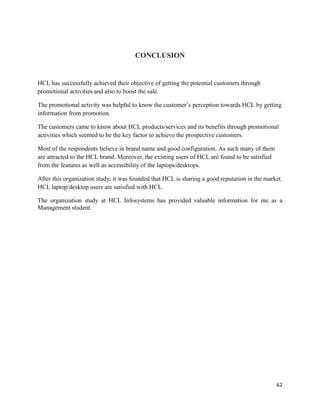 62
CONCLUSION
HCL has successfully achieved their objective of getting the potential customers through
promotional activities and also to boost the sale.
The promotional activity was helpful to know the customer‟s perception towards HCL by getting
information from promotion.
The customers came to know about HCL products/services and its benefits through promotional
activities which seemed to be the key factor to achieve the prospective customers.
Most of the respondents believe in brand name and good configuration. As such many of them
are attracted to the HCL brand. Moreover, the existing users of HCL are found to be satisfied
from the features as well as accessibility of the laptops/desktops.
After this organization study, it was founded that HCL is sharing a good reputation in the market.
HCL laptop/desktop users are satisfied with HCL.
The organization study at HCL Infosystems has provided valuable information for me as a
Management student.
 