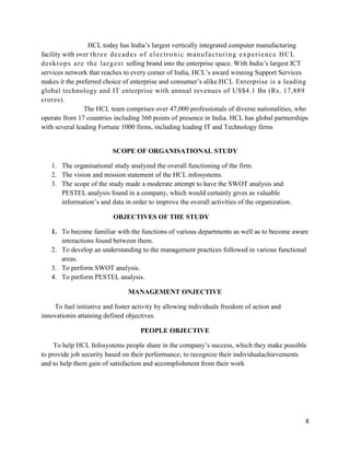 8
HCL today has India‟s largest vertically integrated computer manufacturing
facility with over three decades of electronic manufacturing experience HCL
desktops are the largest selling brand into the enterprise space. With India‟s largest ICT
services network that reaches to every corner of India, HCL‟s award winning Support Services
makes it the preferred choice of enterprise and consumer‟s alike.HCL Enterprise is a leading
global technology and IT enterprise with annual revenues of US$4.1 Bn (Rs. 17,889
crores).
The HCL team comprises over 47,000 professionals of diverse nationalities, who
operate from 17 countries including 360 points of presence in India. HCL has global partnerships
with several leading Fortune 1000 firms, including leading IT and Technology firms
SCOPE OF ORGANISATIONAL STUDY
1. The organisational study analyzed the overall functioning of the firm.
2. The vision and mission statement of the HCL infosystems.
3. The scope of the study made a moderate attempt to have the SWOT analysis and
PESTEL analysis found in a company, which would certainly gives as valuable
information‟s and data in order to improve the overall activities of the organization.
OBJECTIVES OF THE STUDY
1. To become familiar with the functions of various departments as well as to become aware
interactions found between them.
2. To develop an understanding to the management practices followed in various functional
areas.
3. To perform SWOT analysis.
4. To perform PESTEL analysis.
MANAGEMENT ONJECTIVE
To fuel initiative and foster activity by allowing individuals freedom of action and
innovationin attaining defined objectives.
PEOPLE OBJECTIVE
To help HCL Infosystems people share in the company‟s success, which they make possible
to provide job security based on their performance; to recognize their individualachievements
and to help them gain of satisfaction and accomplishment from their work
 