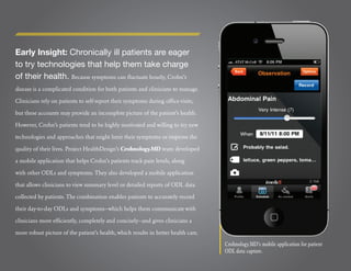 Early Insight: Chronically ill patients are eager
to try technologies that help them take charge
of their health. Because symptoms can ﬂuctuate hourly, Crohn’s
disease is a complicated condition for both patients and clinicians to manage.

Clinicians rely on patients to self-report their symptoms during ofﬁce visits,

but these accounts may provide an incomplete picture of the patient’s health.

However, Crohn’s patients tend to be highly motivated and willing to try new

technologies and approaches that might limit their symptoms or improve the

quality of their lives. Project HealthDesign’s Crohnology.MD team developed

a mobile application that helps Crohn’s patients track pain levels, along

with other ODLs and symptoms. They also developed a mobile application

that allows clinicians to view summary level or detailed reports of ODL data

collected by patients. The combination enables patients to accurately record

their day-to-day ODLs and symptoms—which helps them communicate with

clinicians more efﬁciently, completely and concisely—and gives clinicians a

more robust picture of the patient’s health, which results in better health care.
                                                                                    Crohnology.MD’s mobile application for patient
                                                                                    ODL data capture.
 