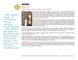 ASPERKIDS
ADMIN | Jennifer
LINKS | Facebook | Website | Pinterest | Twitter | YouTube

“This is my daily
vitamin. It’s
reinforcement
that my
message of
realistic positivity
is both different
and important...
that all the crazy
time and effort
is making real
changes in real
families and real
lives. That’s
everything to me.”

OVERVIEW | The Asperkids Facebook page was born in mid-2012 out of the enormous public response to the release of my first book, “Asperkids: An Insider’s Guide
to Loving, Understanding & Teaching Children with Asperger Syndrome.” Questions
from around the world began flooding in immediately from families who heard a
real sense of hope and positivity in Asperkids and my first-person insights that they
hadn’t found anywhere else.
PAGE THEMES | Our page is the daily face of what has become the Asperkids World
with—it isn’t always going to be easy, but it is going to be AWESOME—insights, tools
and humor of an adult aspie (me), married to an aspie, and raising three Asperkids!
Our mission is to make life for children with Aspergers more positive and purposeful,
and to assist the adults in their lives in the ways they understand, parent, teach and
respond to their children.
WHY YOU SHOULD READ | Posts go up several times a day, and include a bevy of resources, laughs and
“we’re in this together” moments: links to articles, book excerpts, games with kids, tour announcements,
blogs, real Asperkid celebrations around the world, cheeky aspie humor, and video links.
*Disney/Babble says that “Asperkids Facebook page is upbeat and fun, spreading a message of value,
worth, hope, and purpose.”
MAGIC MOMENTS | The single best thing that happens on Asperkids is our “Congratulations! You’re an
Asperkid!” celebration. We send a box of awesome to a child’s doorstep. It’s a handpicked explosion of
pride, fun and aspie fabulosity, designed to appeal to an Asperkid’s senses and sense-of-self. We have to
admit. We think it’s pretty one-of-a-kind fantastic. Just like our kids.
MOST PROUD OF | I’m grateful that I get a chance to do something that matters and see it in photos from
every corner of the globe, hear it in the personal messages I receive daily, and feel it in the hugs I get when I
meet the families, teachers and Asperkids themselves. Life just doesn’t get any better. And I am so blessed
to be part of this conspiracy of positivity.

Created By Jodi Murphy, Geek Club Books | Autism. Aspergers. Special Needs. Acceptance. | (cc) Creative Commons License

 