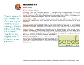 SEEDs FOR AUTISM
ADMIN | Cinder
LINKS | Facebook | Website

“I want people to
see another side
of autism beyond
what the media
portrays. Having
autism isn’t easy,
but it doesn’t
have to be the
tragedy that it
often gets made
out to be. ”

OVERVIEW | Mary Ann, a blacksmith in Phoenix AZ, started SEEDs for her autistic brother, who was very
talented, but had nothing to do during the day. It started with 4 young men and grew into the community it
is today. Though she lost her brother to pancreatic cancer several years ago, the dream of helping adults on
the Spectrum to live more independent, productive, meaningful lives continues.
PAGE THEMES | SEEDs means Success Through Education Exploration & Development—We like to post
several times a week, usually photos of what is being created, or information of relevance to the SEEDs
community.
WHY YOU SHOULD READ | I want people to see another side of autism beyond what the media portrays.
Having autism isn’t easy, but it doesn’t have to be the tragedy that it often gets made out to be. I want to
people to support SEEDs and to think about how they can start similar endeavors in their own communities.
MAGIC MOMENTS | I’ve watched my child blossom from an isolated teen who stayed home all day to a
confident young woman, who is busy with friends, college, art projects. Some of her friends, fellow SEEDs
students, have created their own aspie housing community. She visits them often and is planning to move
there in the future after she graduates from community college. My daughter is no less autistic, but I don’t
worry about her future like I used to. I see how capable she is.
MOST PROUD OF | SEEDs is making a difference! My husband
and I recently launched a successful Kickstarter campaign for industrial sewing machines. I’m happy we were able to help SEEDs
continue to serve the vocational and social needs of adults on
the spectrum.

Created By Jodi Murphy, Geek Club Books | Autism. Aspergers. Special Needs. Acceptance. | (cc) Creative Commons License

 