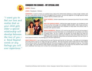 CONQUER FOR CONNER – MY SPECIAL LOVE
ADMIN | Sharon
LINKS | Facebook | Petition

“I want you to
feel our love and
realize that as
your child gets
older a special
relationship will
develop between
the two of you—
a bond beyond
words or any
feelings you will
ever experience.”

OVERVIEW | I want to share our positive story about the relationship between a newly single mother and
her son. I post about my son Conner’s struggles and triumphs…our journey together to change special needs
support law for children over 18.
PAGE THEMES | Autism awareness and a personal journal of my son’s daily
life.
WHY YOU SHOULD READ | Writing this page has given me confidence and
turned my fear and anger into strength, determination, faith, hope and love.
I’m sharing my experiences and mistakes to help lower the divorce rate in
families with special needs.
MAGIC MOMENTS | My son is 21 and he just learned how to tie his shoes. I
want everyone to know that there is no timetable for our children and there
is always hope. Do not, I repeat, do not give up trying. When you read our
page about our journey I want you to feel our love and realize that as your
child gets older a special relationship will develop between the two of you—a
bond beyond words or any feelings you will ever experience.
MOST PROUD OF | I am most proud of my son Conner and how far he has come. He walks up to strangers
and asks them to go to our blog and sign our petition. We had business cards made and he never leaves
home without them. He is working hard with his communication skills to ask people to help us. He writes
on our page. He truly wants to help children and make a difference. His hope and his dreams never waiver
and I celebrate how lucky I am to have this remarkable young man as my son.

Created By Jodi Murphy, Geek Club Books | Autism. Aspergers. Special Needs. Acceptance. | (cc) Creative Commons License

 