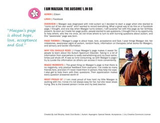 I AM MAEGAN, THE AUSOME 1, IN 88
ADMIN | Eileen
LINKS | Facebook

“Maegan’s page
is about hope,
love, acceptance
and God.”

OVERVIEW | Maegan was diagnosed with mild autism so I decided to start a page when she started to
“come out of her own world” and I wanted to record everything. What a great way to do this on a Facebook
page, I thought, and one day when Maegan turns sixteen, I will surprise her with this page as her birthday
present. As soon as I made her page public, people started to ask questions. I thought this is my opportunity
to help others, who like me once, do not know where to turn to with burning questions about autism, and
this “awareness” page was born.
PAGE THEMES | Maegan’s page is about hope, love, acceptance and God. I post things Maegan did, her
milestones, awareness signs of autism, random facts, information on therapies (what works for Maegan),
and sensory and tactile information.
WHY YOU SHOULD READ | I hope Maegan’s page makes it easier for
people to learn about the Autism Spectrum Disorder. Taking in a lot of
information from everywhere is really overwhelming and my brain sometimes just shuts off. It was so time consuming, so with Maegan’s page I
try to curate the information so others can access it more conveniently.
MAGIC MOMENTS | The great thing on Maegan’s page is that there is
no negativity, only positive feedback from everyone. I’ve made so many
friends here, and even if I never meet them in person, they help me cope.
I also get to help them with their questions. Their appreciation makes
every question answered worth it!
MOST PROUD OF | I am most proud of how hard my little Maegan is
working with me. I know it’s not always easy for her, but she never stops
trying. She is the bravest person I know and my best teacher.

Created By Jodi Murphy, Geek Club Books | Autism. Aspergers. Special Needs. Acceptance. | (cc) Creative Commons License

 