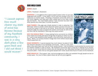 OUR WILD CARD
ADMIN | Sarah
LINKS | Facebook | Bookstore

“I cannot express
how much
clearer my state
of mind has
become because
of my Facebook
community. I
was in a very
dark place a few
years back and
I did not think I
would recover.”

OVERVIEW | | I struggled to find a good support system when my son was
diagnosed with autism. It has taken a lot of time and energy to find the
resources our family needs. Providing a Facebook community where we
can come together and help each other makes each of our lives a little
less worrisome. The most helpful advice I have received has been from
other parents who have been in similar situations.
PAGE THEMES | My page was initially started in order to advertise “Our
Wild Card” which is a book I wrote about the autism journey of my son Travis and the impact it has had on our family. Since that time I have begun
using the page as a way to support the autism community as well as anyone who may be interested in learning more about autism.
WHY YOU SHOULD READ | I enjoy posting funny comments my children
have made and usually post about things that are going on within our family. I want to ask questions when people in the community need some answers. When I run across articles or blogs that I think others would enjoy,
I like to pass them on.
MAGIC MOMENTS | I cannot express how much clearer my state of mind
has become because of my Facebook community. I was in a very dark
place a few years back and I did not think I would recover. I did not believe I could provide the environment
my children needed in order to thrive. My Facebook community went a long way in helping me to recover.
It is now my turn to be there for others who are having their own difficulties coming to terms with the hand
they were dealt. I have met so many great people that I never would have found if it were not for Facebook.
MOST PROUD OF | The support, love, and encouragement is often not available through people we see on
a daily basis. It is nice to have a place where we can all come together.

Created By Jodi Murphy, Geek Club Books | Autism. Aspergers. Special Needs. Acceptance. | (cc) Creative Commons License

 