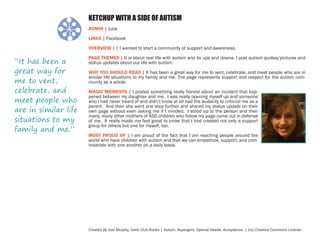 KETCHUP WITH A SIDE OF AUTISM
ADMIN | Julie
LINKS | Facebook
OVERVIEW | | I wanted to start a community of support and awareness.

“It has been a
great way for
me to vent,
celebrate, and
meet people who
are in similar life
situations to my
family and me.”

PAGE THEMES | It is about real life with autism and its ups and downs. I post autism quotes/pictures and
status updates about our life with autism.
WHY YOU SHOULD READ | It has been a great way for me to vent, celebrate, and meet people who are in
similar life situations to my family and me. The page represents support and respect for the autism community as a whole.
MAGIC MOMENTS | I posted something really honest about an incident that happened between my daughter and me. I was really opening myself up and someone
who I had never heard of and didn’t know at all had the audacity to criticize me as a
parent. And then she went one step further and shared my status update on their
own page without even asking me if I minded. I stood up to the person and then
many, many other mothers of ASD children who follow my page came out in defense
of me. It really made me feel great to know that I had created not only a support
group for others but one for myself, too.
MOST PROUD OF | I am proud of the fact that I am reaching people around the
world who have children with autism and that we can empathize, support, and commiserate with one another on a daily basis.

Created By Jodi Murphy, Geek Club Books | Autism. Aspergers. Special Needs. Acceptance. | (cc) Creative Commons License

 