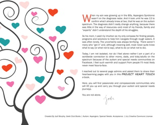 W

hen my son was growing up in the 80s, Aspergers Syndrome
wasn’t on the diagnosis radar. And it took until he was 13 to
confirm what I already knew at two, that he was on the autism
spectrum. The diagnosis didn’t really change anything, because there
was little in the way of resources—and most of my friends, family and
“experts” didn’t understand the depth of his struggles.
As his mom, I used my intuition as my only compass for finding people,
programs and solutions to help him navigate through rough waters. It
was often lonely. The uncertainty was always terrifying. There weren’t
many who “got it” and, although meaning well, most never quite knew
what to say (or what not to say), what to do (or what not to do).
Today, I am not isolated, nor do I feel alone—rather I am a part of a
worldwide connection to other moms, dads, and kids/adults on the
spectrum because of the autism and special needs communities on
Facebook. I feel such warmth and support from people I’ll most likely
never meet face-to-face.
I reached out to several page admins and asked them to share their
heartwarming pages with you in this PROJECT HEART TOUCH
e-book.
Here, you will find passionate and compassionate communities who
will lift you up and carry you through your autism and special needs
journeys.
You are not alone.

Created By Jodi Murphy, Geek Club Books | Autism. Aspergers. Special Needs. Acceptance. | (cc) Creative Commons License

 