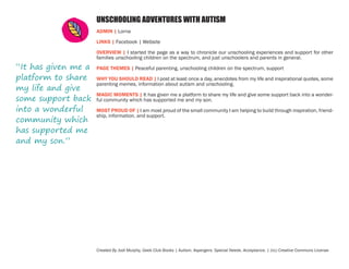 UNSCHOOLING ADVENTURES WITH AUTISM
ADMIN | Lorna
LINKS | Facebook | Website

“It has given me a
platform to share
my life and give
some support back
into a wonderful
community which
has supported me
and my son.”

OVERVIEW | I started the page as a way to chronicle our unschooling experiences and support for other
families unschooling children on the spectrum, and just unschoolers and parents in general.
PAGE THEMES | Peaceful parenting, unschooling children on the spectrum, support
WHY YOU SHOULD READ | I post at least once a day, anecdotes from my life and inspirational quotes, some
parenting memes, information about autism and unschooling.
MAGIC MOMENTS | It has given me a platform to share my life and give some support back into a wonderful community which has supported me and my son.
MOST PROUD OF | I am most proud of the small community I am helping to build through inspiration, friendship, information, and support.

Created By Jodi Murphy, Geek Club Books | Autism. Aspergers. Special Needs. Acceptance. | (cc) Creative Commons License

 