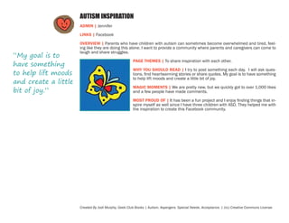 AUTISM INSPIRATION
ADMIN | Jennifer
LINKS | Facebook

“My goal is to
have something
to help lift moods
and create a little
bit of joy.”

OVERVIEW | Parents who have children with autism can sometimes become overwhelmed and tired, feeling like they are doing this alone. I want to provide a community where parents and caregivers can come to
laugh and share struggles.
PAGE THEMES | To share inspiration with each other.
WHY YOU SHOULD READ | I try to post something each day. I will ask questions, find heartwarming stories or share quotes. My goal is to have something
to help lift moods and create a little bit of joy.
MAGIC MOMENTS | We are pretty new, but we quickly got to over 1,000 likes
and a few people have made comments.
MOST PROUD OF | It has been a fun project and I enjoy finding things that inspire myself as well since I have three children with ASD. They helped me with
the inspiration to create this Facebook community.

Created By Jodi Murphy, Geek Club Books | Autism. Aspergers. Special Needs. Acceptance. | (cc) Creative Commons License

 
