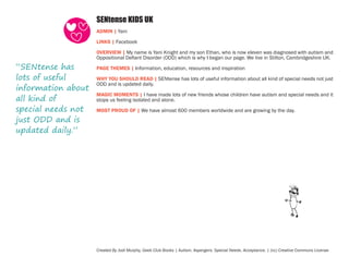 SENtense KIDS UK
ADMIN | Yani
LINKS | Facebook

“SENtense has
lots of useful
information about
all kind of
special needs not
just ODD and is
updated daily.”

OVERVIEW | My name is Yani Knight and my son Ethan, who is now eleven was diagnosed with autism and
Oppositional Defiant Disorder (ODD) which is why I began our page. We live in Stilton, Cambridgeshire UK.
PAGE THEMES | Information, education, resources and inspiration
WHY YOU SHOULD READ | SENtense has lots of useful information about all kind of special needs not just
ODD and is updated daily.
MAGIC MOMENTS | I have made lots of new friends whose children have autism and special needs and it
stops us feeling isolated and alone.
MOST PROUD OF | We have almost 600 members worldwide and are growing by the day.

Created By Jodi Murphy, Geek Club Books | Autism. Aspergers. Special Needs. Acceptance. | (cc) Creative Commons License

 