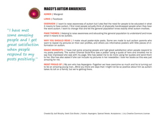 MAGSY’S AUTISM AWARENESS
ADMIN | Margaret
LINKS | Facebook

“I have met
some amazing
people and I get
great satisfaction
when people
respond to my
posts positively.”

OVERVIEW | I want to raise awareness of autism but I also feel the need for people to be educated in what
it means to have autism. I find most people actually think of physically handicapped people when they hear
the word autism. I want to change that and let the general population know exactly what autism involves.
PAGE THEMES | Helping to raise awareness and educating the general population to understand and know
what it means to be autistic.
WHY YOU SHOULD READ | I make visual poster-style posts. Some are made to suit autism parents who
want to repost my pictures on their own profiles, and others are informative posters with little pieces of information on autism.
MAGIC MOMENTS | I have met some amazing people and I get great satisfaction when people respond to
my posts positively. The author Chantal Sicile-Kira saw a poster using a quote of hers and emailed me to
say how impressed she was with my page. She has asked me to do more using her quotes and send them
to her. She has also asked if she can include my pictures in her newsletter. I love her books so this was just
amazing for me.
MOST PROUD OF | My son who has Aspergers—Together we have overcome so much and he is turning out
to be an amazing young man…Mind you there are days that I might not be so positive about him as autism
takes its toll on a family, but we’re getting there.

Created By Jodi Murphy, Geek Club Books | Autism. Aspergers. Special Needs. Acceptance. | (cc) Creative Commons License

 