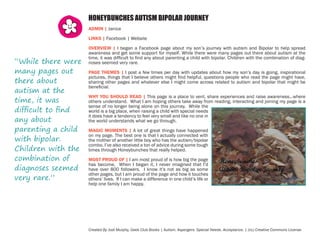 HONEYBUNCHES AUTISM BIPOLAR JOURNEY
ADMIN | Janice
LINKS | Facebook | Website

“While there were
many pages out
there about
autism at the
time, it was
difficult to find
any about
parenting a child
with bipolar.
Children with the
combination of
diagnoses seemed
very rare.”

OVERVIEW | I began a Facebook page about my son’s journey with autism and Bipolar to help spread
awareness and get some support for myself. While there were many pages out there about autism at the
time, it was difficult to find any about parenting a child with bipolar. Children with the combination of diagnoses seemed very rare.
PAGE THEMES | I post a few times per day with updates about how my son’s day is going, inspirational
pictures, things that I believe others might find helpful, questions people who read the page might have,
sharing other pages and whatever else I might come across related to autism and bipolar that might be
beneficial.
WHY YOU SHOULD READ | This page is a place to vent, share experiences and raise awareness…where
others understand. What I am hoping others take away from reading, interacting and joining my page is a
sense of no longer being alone on this journey. While the
world is a big place, when raising a child with special needs
it does have a tendency to feel very small and like no one in
the world understands what we go through.
MAGIC MOMENTS | A lot of great things have happened
on my page. The best one is that I actually connected with
the mother of another little boy who has the autism/bipolar
combo. I’ve also received a ton of advice during some tough
times through Honeybunches that really helped.
MOST PROUD OF | I am most proud of is how big the page
has become. When I began it, I never imagined that I’d
have over 800 followers. I know it’s not as big as some
other pages, but I am proud of the page and how it touches
others’ lives. If I can make a difference in one child’s life or
help one family I am happy.

Created By Jodi Murphy, Geek Club Books | Autism. Aspergers. Special Needs. Acceptance. | (cc) Creative Commons License

 