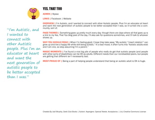 YES, THAT TOO
ADMIN | Alyssa
LINKS | Facebook | Website

“I’m Autistic, and
I wanted to
connect with
other Autistic
people. Plus I’m an
educator at heart
and want the
next generation of
autistic people to
be better accepted
than I was.”

OVERVIEW | I’m Autistic, and I wanted to connect with other Autistic people. Plus I’m an educator at heart
and want the next generation of autistic people to be better accepted than I was, so it turned into a community, sort of.
PAGE THEMES | Something goes up pretty much every day, though there are days where all that goes up is
a link to my Yes, That Too blog post of the day. I’ll also ask for questions sometimes, and I’ll talk to whoever
shows up.
WHY YOU SHOULD READ | When I’m feeling good, I hope they take away “My autistic *insert relation* can
grow up and live a happy life while still being autistic.” In a bad mood, it often turns into “Autistic adults exist
and I am one, so stop assuming I’m a parent.”
MAGIC MOMENTS | I’ve found a nice big pile of people who really do get that autistic people (and people
with other sorts of disabilities) can be OK as adults. Different needs than our nondisabled peers, but people
are getting that different isn’t necessarily bad.
MOST PROUD OF | Being a part of helping people understand that being an autistic adult is OK is huge.

Created By Jodi Murphy, Geek Club Books | Autism. Aspergers. Special Needs. Acceptance. | (cc) Creative Commons License

 