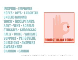 INSPIRE • EMPOWER

HOPES • JOYS • LAUGHTER
UNDERSTANDING
TRUST • ACCEPTANCE
RANT • VENT • SCREAM
STUGGLES • SUCCESSES
RALLY • UNITE • VALIDATE
SUPPORT • PERSEVERE
QUESTIONS • ANSWERS

AWARENESS

SHARING • CARING
Created By Jodi Murphy, Geek Club Books | Autism. Aspergers. Special Needs. Acceptance. | (cc) Creative Commons License

 