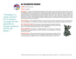 ALL THE BEAUTIFUL CHILDREN
ADMIN | Amber and Jazz
LINKS | Facebook

“Everyday is a
magic moment
for us because
our page has the
potential to
change someone’s
life for the
better.”

OVERVIEW | I created All The Beautiful Children to find other parents like myself to relate to. My 10 year
old daughter (Krista) is nothing short of amazing and I wanted to share her story as she has turned all of
her downfalls into a positive experience. She has Bipolar Type 1 Mixed with Psychotic Features, ADHD, and
Rolandic Epilepsy with Secondary Generalized Seizures. My admin *Jazz* also has a special needs child
(Syndey) so we have worked together to get our page to where it is today. Although we both have our bad
days with our children, we thank God everyday for blessing us with such beautiful and unique girls who make
our lives that much more important.
PAGE THEMES | All The Beautiful Children is a place where all family members of special needs children
can come together. It is important to reassure families of special needs children that they are not alone!
WHY YOU SHOULD READ | Our mission is to give all parents of special needs children a place to go when they feel as if they aren’t doing their best, if they are feeling
alone, or if they are looking for guidance or encouragement.
MAGIC MOMENTS | Everyday is a “Magic Moment” for us because our page has
the potential to change someone’s life for the better. It is not about us, it is about
those that we help!
MOST PROUD OF | We are so thankful for those who have given our page a chance
and have trusted us enough to send us messages to ask questions or to tell us how
much they enjoy our page and how it has made a positive impact on their lives.

Created By Jodi Murphy, Geek Club Books | Autism. Aspergers. Special Needs. Acceptance. | (cc) Creative Commons License

 