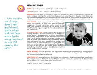 MICAH BOY GENIUS
ADMIN | Michael and Jessica aka “Daddy” and “Mama Genius”
LINKS | Facebook | Blog | MySpace | Twitter | Donate

“...Real thoughts,
real feelings,
from a real
special needs
family whose
faith has been
tested by fire
many times and
we are still
running this
race.”

OVERVIEW | This is about our son and our family who loves him. It’s about our struggles and victories. We
started our page and blog after our son was diagnosed with Autism Spectrum Disorder (ASD). Micah also
has congenital hypothyroidism (CH) and a list of other medical issues due to his late diagnosis of CH. His
baby brother also has CH, but has no medical issues because he was diagnosed and treated from birth.
PAGE THEMES | You’ll see posts on faith, family, parenting,
health, ASD, and CH. We post about Micah’s milestones,
struggles, and victories. You may also see the occasional poop
story. There is never a dull moment in the “Genius” household. We also have “guest bloggers” who post about their own
ASD experiences.
WHY YOU SHOULD READ | We are accepting of all people on
our page. We have a multicultural family and we don’t play favorites. We don’t pledge allegiance to any one political party,
so no debates going on here. We don’t believe in the infamous
“cure.” We do believe in recovery for our son’s medical conditions. We believe in ASD awareness and acceptance. We love
Jesus and strive to love others just as He loves us. If you read
our posts you’ll get a glimpse into what our family holds dear
to us - how we stick together. What keeps us from falling apart
and giving up. Real thoughts, real feelings, from a real special
needs family whose faith has been tested by fire many times
and we are still running this race.
MAGIC MOMENTS | Social networking has given us the opportunity to connect with the most wonderful
people in several special needs communities. We’ve met other families dealing with ASD and CH. We’ve
built relationships that will last a lifetime.
MOST PROUD OF | Micah’s testimony of faith, love, and endurance is going to help save lives. I truly believe
that. His story may even change the course of the way hospitals are required to screen for CH. We won’t stop
telling his story until the day he can finally tell it himself.
Image by Jadranka Isabel Photography

Created By Jodi Murphy, Geek Club Books | Autism. Aspergers. Special Needs. Acceptance. | (cc) Creative Commons License

 