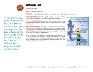 A LEGION FOR LIAM
ADMIN | Courtney
LINKS | Facebook | Website
OVERVIEW | I started A Legion for Liam as a way to vent and to help other parents.

“I got permission
to turn our town
blue in honor of
autism awareness,
and my son Liam
had a Light it Up
Blue Dance Party
where we took
the time to
educate the
neighbor kiddos
about autism.”

PAGE THEMES | I post anything ASD related. I make a lot of my
own inspirational graphics and awareness graphics as well.
WHY YOU SHOULD READ | I share our life. I am open, I am honest.
I share what works for us. I share sensory ideas/crafts that I make
with my son.
MAGIC MOMENTS | This past April I got the permission to turn our
town blue in honor of autism awareness, and my son Liam had a
Light it Up Blue Dance Party where we took the time to educate the
neighbor kiddos about autism, and also have some fun. He was so
excited that he made the news for this.
MOST PROUD OF | In the past two years I have accomplished a lot
for our community. Not only do I run my Facebook page, but I home
school my son, care for my hubby, run a local support group. I have
gotten our town sensory friendly movies, sensory Santa Claus and
sensory Easter bunny in our town.

Created By Jodi Murphy, Geek Club Books | Autism. Aspergers. Special Needs. Acceptance. | (cc) Creative Commons License

 