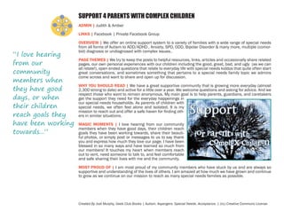 SUPPORT 4 PARENTS WITH COMPLEX CHILDREN
ADMIN | Judith & Amber
LINKS | Facebook | Private Facebook Group

“I love hearing
from our
community
members when
they have good
days, or when
their children
reach goals they
have been working
towards...”

OVERVIEW | We offer an online support system to a variety of families with a wide range of special needs
from all forms of Autism to ADD/ADHD , Anxiety, SPD, ODD, Bipolar Disorder & many more, multiple (comorbid) diagnosis or undiagnosed with complex issues..
PAGE THEMES | We try to keep the posts to helpful resources, links, articles and occasionally share related
pages, our own personal experiences with our children including the good, great, bad, and ugly (as we can
all relate!), open ended questions that relate to everyday life with special needs kiddos that quite often start
great conversations, and sometimes something that pertains to a special needs family topic we admins
come across and want to share and open up for discussion.
WHY YOU SHOULD READ | We have a great supportive community that is growing more everyday (almost
2,300 strong to date) and active for a little over a year. We welcome questions and asking for advice. And we
respect those who want to remain anonymous. My main goal is to help parents, guardians, and caretakers
get the support they need for the everyday happenings in
our special needs households. As parents of children with
special needs, we often feel alone and isolated. It is my
mission to reach out and offer a safe haven for finding others in similar situations.
MAGIC MOMENTS | I love hearing from our community
members when they have good days, their children reach
goals they have been working towards, share their beautiful photos, or simply post or messages to us to say thank
you and express how much they love our page. I have been
blessed in so many ways and have learned so much from
our members! It touches my heart when members reach
out to vent, need someone to talk to, and feel comfortable
and safe sharing their lives with me and the community.
MOST PROUD OF | I am most proud of my community members who have stuck by us and are always so
supportive and understanding of the lives of others. I am amazed at how much we have grown and continue
to grow as we continue on our mission to reach as many special needs families as possible.

Created By Jodi Murphy, Geek Club Books | Autism. Aspergers. Special Needs. Acceptance. | (cc) Creative Commons License

 