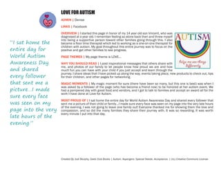 LOVE FOR AUTISM
ADMIN | Denise
LINKS | Facebook

“I sat home the
entire day for
World Autism
Awareness Day
and shared
every follower
that sent me a
picture…I made
sure every face
was seen on my
page into the very
late hours of the
evening.”

OVERVIEW | I started this page in honor of my 14 year old son Vincent, who was
diagnosed at a year old. I remember feeling so alone back then and threw myself
into being a supportive person toward other families going through this. I also
became a floor time therapist which led to working as a one-on-one therapist for
children with autism. My goal throughout this entire journey was to focus on the
positive and get other families to see progress.
PAGE THEMES | My page theme is LOVE...
WHY YOU SHOULD READ | I post inspirational messages that others share with
me, and photos of our family to let people know how proud we are and how
much fun you can have with your child if you just accept and learn through the
journey. I share ideas that I have picked up along the way, events taking place, new products to check out, tips
for their children, and other pages for networking.
MAGIC MOMENTS | My magic moment for sure (there have been so many, but this one is best) was when I
was asked by a follower of the page (who has become a friend now) to be honored at her autism event. We
had a pampered day with great food and vendors, and I got to talk to families and accept an award all for the
work I have done at Love for Autism.
MOST PROUD OF | I sat home the entire day for World Autism Awareness Day and shared every follower that
sent me a picture of their child or family…I made sure every face was seen on my page into the very late hours
of the evening. I was not going to leave one family out! Everyone thanked me for showing them the love and
compassion, and so did the many families they share their journey with. It was so rewarding. It was worth
every minute I put into that day.

Created By Jodi Murphy, Geek Club Books | Autism. Aspergers. Special Needs. Acceptance. | (cc) Creative Commons License

 
