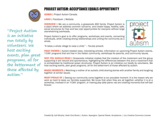 PROJECT AUTISM: ACCEPTANCE EQUALS OPPORTUNITY
ADMIN | Project Autism Canada
LINKS | Facebook | Website

“Project Autism
is an initiative
run totally by
volunteers. We
host exciting
events, plan great
programs, all for
the betterment of
those affected by
autism.”

OVERVIEW | We are a community, a grassroots ASD family. Project Autism is
a place where we address common concerns, and create happy, healthy, safe,
social structures for free and low cost opportunities for everyone without large
overwhelming overheads.
Project Autism’s goal is to offer programs, workshops and events, connecting
individuals, while creating strong relationships and uniting the community as a
whole.
“It takes a whole village to raise a child.” – Yoruba proverb
PAGE THEMES | Autism-related news, interesting articles, information on upcoming Project Autism events,
‘I CAN’ programs that are free in the Halton community, workshops for parents, and community issues.
WHY YOU SHOULD READ | Grassroots initiative implies that the creation of the movement and the group
supporting it are natural and spontaneous, highlighting the differences between this and a movement that
is orchestrated by traditional power structures. Project Autism is an initiative run totally by volunteers. We
host exciting events, plan great programs, all for the betterment of those affected by autism.
MAGIC MOMENTS | Watching a mother of an autistic child sharing stories with another family and laughing
together at similar issues.
MOST PROUD OF | Seeing our community come together is our proudest moment. It is the reason why we
work so hard to keep our families supported. We know that when they are all together—whether it is at a
workshop, involved in an ‘I CAN’ program, or making play date plans—we are creating moments that will last
forever.

Created By Jodi Murphy, Geek Club Books | Autism. Aspergers. Special Needs. Acceptance. | (cc) Creative Commons License

 