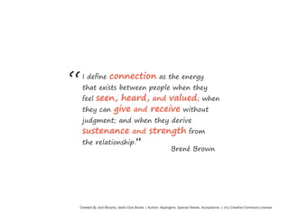 “

I define

connection

as the energy

that exists between people when they

seen, heard, and valued; when
they can give and receive without

feel

judgment; and when they derive

sustenance and strength
the relationship.”

from

Brené Brown

Created By Jodi Murphy, Geek Club Books | Autism. Aspergers. Special Needs. Acceptance. | (cc) Creative Commons License

 