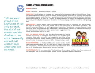 SMART APPS FOR SPECIAL NEEDS
ADMIN | Heather
LINKS | Facebook | Website | Pinterest | Twitter

“We are most
proud of the
helpfulness of not
only our staff,
but also of our
readers and the
developers. We
are a community
and not just
another page
about apps and
resources.”

OVERVIEW | Ron Engel started the page as a resource for individuals working with Special Needs. Readers of Smart Apps for Kids have shown an interest in receiving more information on apps and resources for
individuals with special needs. Ron has a special needs child and had some people on staff who dealt with
special needs either as an SLP or as a parent. He went on a search for more of us and added a great staff
of parents, another SLP, and a teacher. We started the Facebook page and have moved into writing a blog
also.
PAGE THEMES | We find apps to share and review that we recommend for individuals with Special Needs.
We began by focusing on the iTunes market, but are now rating apps for the Android market too. We
combine pictures and quotes for uplifting posts and inspiration. We discover a variety of special needs
resources online and share those with our followers. Readers submit questions for our daily discussion on
our Facebook wall. We also turn these questions and suggestions into
reader recommended lists on the blog.
WHY YOU SHOULD READ | If you work with individuals with special
needs in any capacity, we are a great community for you. You’ll find great
resources to use and a community that is supportive and willing to help
answer your questions. Tablets are being used a lot for individuals with
special needs. We are a great resource to find the apps that you need.
MAGIC MOMENTS | As the Special Education teacher on the staff, I
have loved the collaboration with SLPs and parents to learn about different perspectives. The willingness of our community to help each other
out on our daily discussion questions has been very touching.
MOST PROUD OF | We are most proud of the helpfulness of not only our staff, but also of our readers and
the developers. We are a community and not just another page about apps and resources.

Created By Jodi Murphy, Geek Club Books | Autism. Aspergers. Special Needs. Acceptance. | (cc) Creative Commons License

 