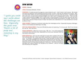 EFFIN’ AUTISM
ADMIN | Melissa
LINKS |Facebook|Website |Twitter

“I guess you could
say I write about
the challenges we
face. Especially
the gross ones.
There’s a lot of
poop and
swearing in my
blog.”

OVERVIEW | I initially started this page as a secret place to vent. I didn’t share it with anyone. My friends
and family all believed I was handling everything so well. To them, I was like the Pollyanna of autism. Well,
you know what? When your kid is smearing poop on the couch, you don’t feel very sunny. I needed to rage
and curse and not worry what anybody thought, and I didn’t care if anybody read it, either. Then one day,
I read a post by another blogger, and it really struck a chord because I’d felt the same way and had even
written about it. I shared the link on her page, and then other people commented on my page…and the next
thing I knew, I had all of these friends I’d never met before who understood me! It was wonderful to not feel
so alone in this.
PAGE THEMES | I guess you could say I write about the challenges we face. Especially the gross challenges.
There’s a lot of poop and swearing in my blog.
WHY YOU SHOULD READ | If you are offended by poop and swearing, I’m not your girl. But I’m as honest
as I can be. And I like wine.
MAGIC MOMENTS | Whenever anyone says, “Me, too.” I’ve cried reading the
comments—even the funny ones, especially the funny ones—because I feel like
I’ve found a community.
MOST PROUD OF | The one that really got me was when I posted “Eff You For
Not Suffering With Me,” which was about resenting my husband for being at
work. In my post, I complained that he got to stay overnight at hotels once a
week. Then I got messages from military wives thanking me for the post! Here
are these women who hold down the fort for months at a time, and instead of
telling me to quit whining, they actually said “thank you.” One Navy wife said my
post gave her a way to explain her feelings to her husband. I was so humbled
and honored by the response.

Created By Jodi Murphy, Geek Club Books | Autism. Aspergers. Special Needs. Acceptance. | (cc) Creative Commons License

 