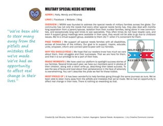 MILITARY SPECIAL NEEDS NETWORK
ADMIN | Kelly, Wendy and Miranda
LINKS | Facebook | Website | Blog

“We’ve been able
to steer many
away from the
pitfalls and
mistakes that
we’ve made.
We’ve had an
opportunity
to affect real
change in their
lives.”

OVERVIEW | MSNN was founded to address the special needs of military families across the globe. Our
community has not only the needs that every other special needs family has, they also deal with months
long separation from a parent/spouse, isolation from their nuclear families, being alone in new communities, and exceptionally long wait times to see specialists. They often times do not have respite care, and
even if support group meetings were available in their area, they would not be able to go due to childcare
issues. We’re a virtual support group, available to them 24/7—when it’s convenient for them.
PAGE THEMES | We support all special needs families with all disabilities,
across all branches of the military. Our goal is to support, inspire, educate,
unite, empower, inform and connect peer-to-peer with our families.
WHY YOU SHOULD READ | We hope that our readers know how much we care
about them, their struggles and their successes. That we are here for them,
and that it is our privilege to be a part of their lives.
MAGIC MOMENTS | We have used our platform to spotlight success stories of
our families. Several times each year, we have our members send in photos of
their children, along with a short write-up, describing their latest success. To
see the sea of faces and read about their perseverance in the face of adversity
is overwhelming. You can’t describe the pride we feel for these kiddos.
MOST PROUD OF | It has been wonderful to help families going through the same journeys as ours. We’ve
been able to steer many away from the pitfalls and mistakes that we’ve made. We’ve had an opportunity to
affect real change in their lives. There is nothing so rewarding as that.

Created By Jodi Murphy, Geek Club Books | Autism. Aspergers. Special Needs. Acceptance. | (cc) Creative Commons License

 