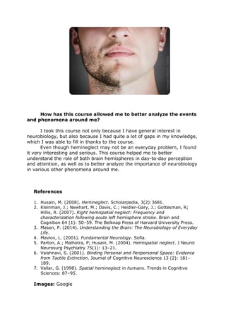 How has this course allowed me to better analyze the events
and phenomena around me?
I took this course not only because I have general interest in
neurobiology, but also because I had quite a lot of gaps in my knowledge,
which I was able to fill in thanks to the course.
Even though hemineglect may not be an everyday problem, I found
it very interesting and serious. This course helped me to better
understand the role of both brain hemispheres in day-to-day perception
and attention, as well as to better analyze the importance of neurobiology
in various other phenomena around me.
References
1. Husain, M. (2008). Hemineglect. Scholarpedia, 3(2):3681.
2. Kleinman, J.; Newhart, M.; Davis, C.; Heidler-Gary, J.; Gottesman, R;
Hillis, R. (2007). Right hemispatial neglect: Frequency and
characterization following acute left hemisphere stroke. Brain and
Cognition 64 (1): 50–59. The Belknap Press of Harvard University Press.
3. Mason, P. (2014). Understanding the Brain: The Neurobiology of Everyday
Life.
4. Mavlov, L. (2001). Fundamental Neurology. Sofia.
5. Parton, A.; Malhotra, P; Husain, M. (2004). Hemispatial neglect. J Neurol
Neurosurg Psychiatry 75(1): 13–21.
6. Vaishnavi, S. (2001). Binding Personal and Peripersonal Space: Evidence
from Tactile Extinction. Journal of Cognitive Neuroscience 13 (2): 181–
189.
7. Vallar, G. (1998). Spatial hemineglect in humans. Trends in Cognitive
Sciences: 87–95.
Images: Google
 