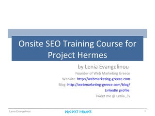 Lenia Evangelinou
Onsite SEO Training Course for
Project Hermes
by Lenia Evangelinou
Founder of Web Marketing Greece
Website: http://webmarketing-greece.com
Blog: http://webmarketing-greece.com/blog/
LinkedIn profile
Tweet me @ Lenia_Ev
1
 