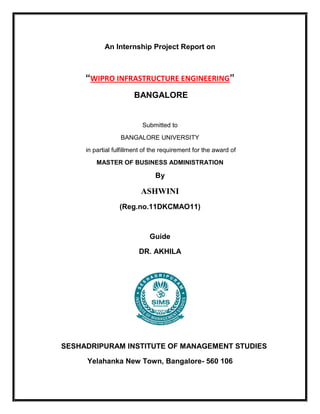 An Internship Project Report on



     “WIPRO INFRASTRUCTURE ENGINEERING”
                       BANGALORE


                          Submitted to
                  BANGALORE UNIVERSITY
     in partial fulfillment of the requirement for the award of
         MASTER OF BUSINESS ADMINISTRATION

                               By

                          ASHWINI
                  (Reg.no.11DKCMAO11)



                             Guide

                         DR. AKHILA




SESHADRIPURAM INSTITUTE OF MANAGEMENT STUDIES

     Yelahanka New Town, Bangalore- 560 106
 