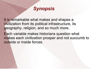 Synopsis
It is remarkable what makes and shapes a
civilization from its political infrastructure, its
geography, religion, and so much more.
Each variable makes historians question what
makes each civilization prosper and not succumb to
outside or inside forces.
 
