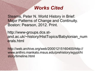 Works Cited
http://www-groups.dcs.st-
and.ac.uk/~history/HistTopics/Babylonian_num
erals.html
Stearns, Peter N. World History in Brief:
Major Patterns of Change and Continuity.
Boston: Pearson, 2012. Print.
http://web.archive.org/web/20001215160400/http://
www.anthro.mankato.msus.edu/prehistory/egypt/hi
story/timeline.html
 