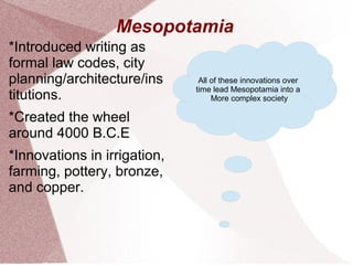 Mesopotamia
*Introduced writing as
formal law codes, city
planning/architecture/ins
titutions.
*Created the wheel
around 4000 B.C.E
*Innovations in irrigation,
farming, pottery, bronze,
and copper.
All of these innovations over
time lead Mesopotamia into a
More complex society
 