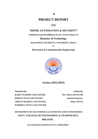 A
PROJECT REPORT
ON
“HOME AUTOMATION & SECURITY”
Submitted in partial fulfillment for the Award of degree of
Bachelor of Technology
(RAJASTHAN TECHNICAL UNIVERSITY, KOTA)
IN
Electronics & Communication Engineering
Session (2014-2015)
Submitted By: Guided By:
RAHUL PUROHIT (11ECTEC040) Mrs. NEELAM SWAMI
ROSHAN MANI (11ECTEC047) Assistant Professor
CHHAVI SHARMA (11ECTEC012) (Dept. of ECE)
HARSHITA GUPTA (11ECTEC020)
DEPARTMENT OF ELECTRONICS & COMMUNICATION ENGINEERING
GOVT. COLLEGE OF ENGINEERING & TECHNOLOGY,
BIKANER
(An Autonomous Institute of Govt. of Rajasthan)
 