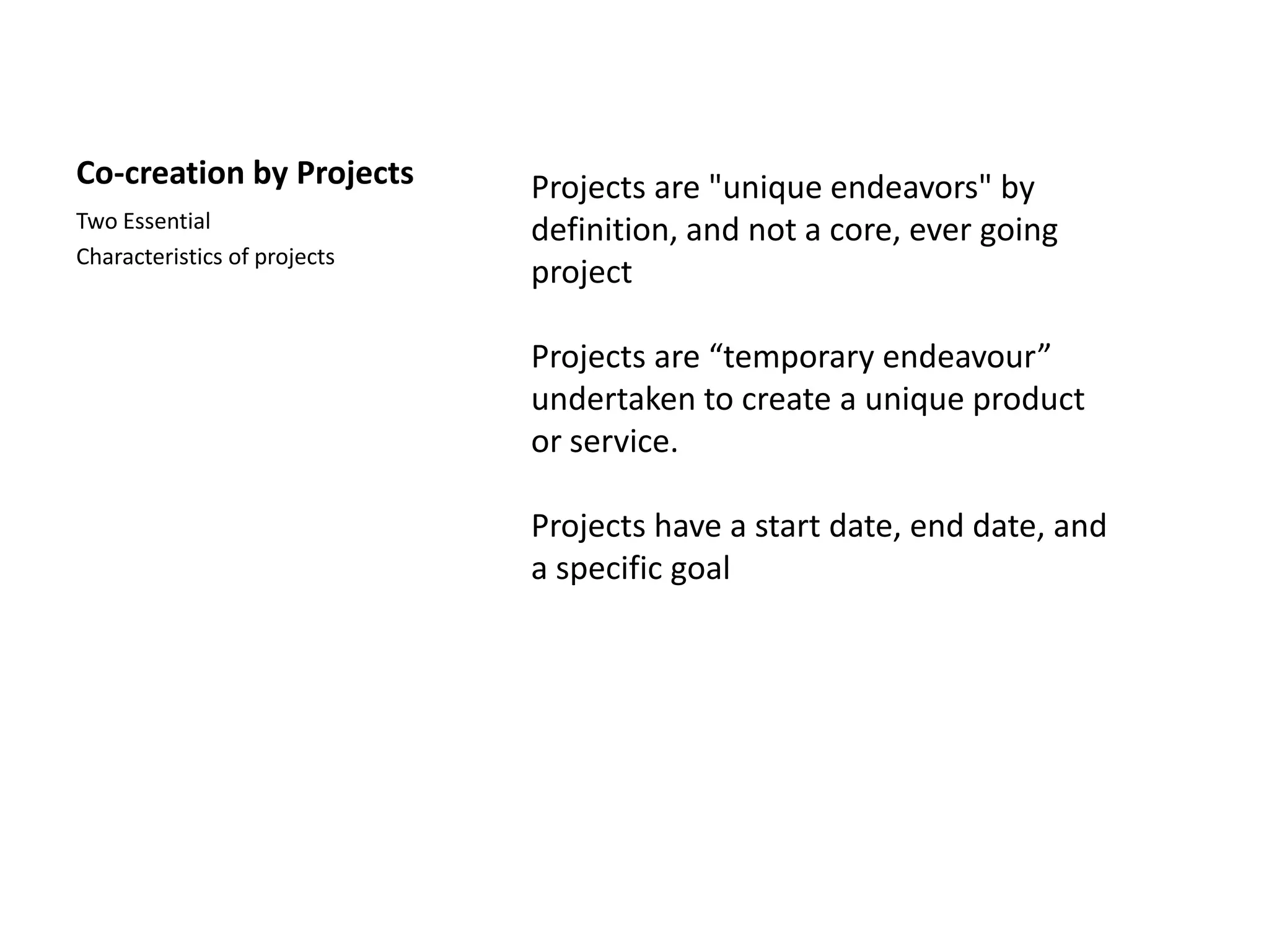 Co-creation by Projects       Projects are "unique endeavors" by
Two Essential                 definition, and not a core, ever going
Characteristics of projects
                              project

                              Projects are “temporary endeavour”
                              undertaken to create a unique product
                              or service.

                              Projects have a start date, end date, and
                              a specific goal
 