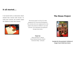 It all started….


It all started with an observation which                                                     The House Project
showed their interest with houses. To
verify their interest, the student asked
                                              This house project is in lieu of a class
the children to draw their houses.
                                            assignment for Curriculum Development.
                                           The activities that were implemented in this
                                            project were based on children’s cues and
                                             interests. The information was gathered
                                                      through observation.




                                                           Project by:
                                                    Khiara Remedios G. Albaran
                                                 Early Childhood Education Student
                                                   Centennial College - Ashtonbee
                                                                                          A project for the preschool1 children of
                                                                                             Cougar Court Child Care Centre
 