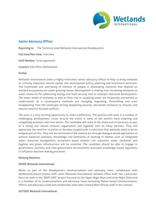 Senior Advocacy Officer
Reporting to: The Technical Lead Wetlands International Headquarters
Full-time/Part-time: Full-time
Staff Member: To be appointed
Location: Ede office, Netherlands
Profile:
Wetlands International seeks a highly motivated, senior advocacy officer to help us bring wetlands
as critically important natural capital, into development policy, planning and investment decisions.
The livelihoods and well-being of millions of people in developing countries that depend on
wetland ecosystems are under growing threat. Development is making ever-increasing demands on
water resources for addressing energy and food security and to underpin industrial development.
The water needs of wetlands as well as their role in supplying water are frequently overlooked or
undervalued. As a consequence wetlands are changing, degrading, diminishing and even
disappearing from the landscape driving deepening poverty, decreased resilience to disaster and
natural resource focused conflicts.
This post is a very exciting opportunity to make a difference. The position will work in a number of
challenging development issues around the world in some of the world’s most inspiring and
compelling wetlands and river basins. The candidate will work at the sharp end of advocacy as part
of a strong and vibrant network organisation and together with its many partners. They will
appreciate the need for countries to develop coupled with a conviction that wetlands need to be an
integral part of this. They will be convinced of the need to act through dialogue based approaches to
achieve balanced solutions. Knowledge and familiarity of working in themes such as integrated
water resources management, ecosystem based disaster risk reduction, water, sanitation and
hygiene and green infrastructure will be essential. The candidate should be able to engage in
government, business and inter-government environments articulate knowledge based arguments
to influence decision-making processes.
Working Relations
INSIDE Wetlands International:
Works as part of the Headquarters communications and advocacy team, collaborates with
Netherlands-based project staff, other Wetlands International network office staff. Has a particular
focus on work in the “BAM-GIRE” project focused on the Upper Niger Basin and Inner Niger Delta and
is a member of its Communications and Advocacy Team (including Malian based Communications
Officer and Advocacy Lead) and collaborates with other related West African staff in this context.
OUTSIDE Wetlands International:
 