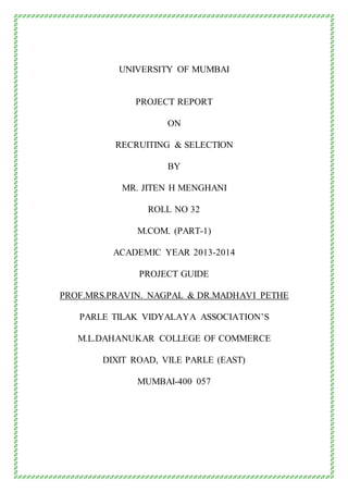 UNIVERSITY OF MUMBAI
PROJECT REPORT
ON
RECRUITING & SELECTION
BY
MR. JITEN H MENGHANI
ROLL NO 32
M.COM. (PART-1)
ACADEMIC YEAR 2013-2014
PROJECT GUIDE
PROF.MRS.PRAVIN. NAGPAL & DR.MADHAVI PETHE
PARLE TILAK VIDYALAYA ASSOCIATION’S
M.L.DAHANUKAR COLLEGE OF COMMERCE
DIXIT ROAD, VILE PARLE (EAST)
MUMBAI-400 057
 