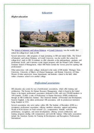 Education
Higher education
The School of Industrial and Labour Relations at Cornell University was the world's first
school for college-level study in HR.
Several universities offer programs of study pertaining to HR and related fields. The School
of Industrial and Labour Relations at Cornell University was the world's first school for
college-level study in HR. It continues to offer education at the undergraduate, graduate, and
professional levels; and it operates a joint degree program with the Samuel Curtis Johnson
Graduate School of Management, which HR Patriot termed the "crown jewel for aspiring HR
professionals".
Other universities with entire colleges dedicated to the study of HR include Michigan State
University, University of Illinois at Urbana-Champaign, and Renmin University of China.
Dozens of other universities house departments and institutes related to the field, either
within a business school or in another college.
Professional associations
HR education also comes by way of professional associations, which offer training and
certification. The Society for Human Resource Management, which is based in the United
States, is the largest professional association dedicated to HR, with over 250,000 members in
140 countries. It offers a suite of Professional in Human Resources (PHR) certifications
through its HR Certification Institute. The Chartered Institute of Personnel and Development,
based in England, is the oldest professional HR association, with its predecessor institution
being founded in 1918.
Several associations also serve niches within HR. The Institute of Recruiters (IOR) is a
recruitment professional association, offering members education, support and training.
World at Work focuses on "total rewards" (i.e., compensation, benefits, work life,
performance, recognition, and career development), offering several certifications and
training programs dealing with remuneration and work-life balance. Other niche associations
include the American Society for Training & Development and Recognition Professionals
International.
 