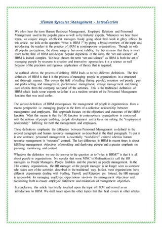 Human Resource Management - Introduction
We often hear the term Human Resource Management, Employee Relations and Personnel
Management used in the popular press as well as by Industry experts. Whenever we hear these
terms, we conjure images of efficient managers busily going about their work in glitzy offices. In
this article, we look at the question “what is HRM ?” by giving a broad overview of the topic and
introducing the readers to the practice of HRM in contemporary organizations. Though as with
all popular perceptions, the above imagery has some validity, the fact remains that there is much
more to the field of HRM and despite popular depictions of the same, the “art and science” of
HRM is indeed complex. We have chosen the term “art and science” as HRM is both the art of
managing people by recourse to creative and innovative approaches; it is a science as well
because of the precision and rigorous application of theory that is required.
As outlined above, the process of defining HRM leads us to two different definitions. The first
definition of HRM is that it is the process of managing people in organizations in a structured
and thorough manner. This covers the field of staffing (hiring people), retention oof people , pay
and perks setting and management, performance management, change management and taking
care of exits from the company to round off the activities. This is the traditional definition of
HRM which leads some experts to define it as a modern version of the Personnel Management
function that was used earlier.
The second definition of HRM encompasses the management of people in organizations from a
macro perspective i.e. managing people in the form of a collective relationship between
management and employees. This approach focuses on the objectives and outcomes of the HRM
function. What this means is that the HR function in contemporary organizations is concerned
with the notions of people enabling, people development and a focus on making the “employment
relationship” fulfilling for both the management and employees.
These definitions emphasize the difference between Personnel Management as defined in the
second paragraph and human resource management as described in the third paragraph. To put it
in one sentence, personnel management is essentially “workforce” centred whereas human
resource management is “resource” centred. The key difference is HRM in recent times is about
fulfilling management objectives of providing and deploying people and a greater emphasis on
planning, monitoring and control.
Whatever the definition we use the answer to the question as to “what is HRM?” is that it is all
about people in organizations. No wonder that some MNC’s (Multinationals) call the HR
managers as People Managers, People Enablers and the practice as people management. In the
21st century organizations, the HR manager or the people manager is no longer seen as someone
who takes care of the activities described in the traditional way. In fact, most organizations have
different departments dealing with Staffing, Payroll, and Retention etc. Instead, the HR manager
is responsible for managing employee expectations vis-à-vis the management objectives and
reconciling both to ensure employee fulfilment and realization of management objectives.
In conclusion, this article has briefly touched upon the topic of HRM and served as an
introduction to HRM. We shall touch upon the other topics that this field covers in other articles
 