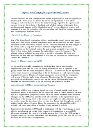 Importance of HRM for Organizational Success
We have discussed the basic concept of HRM and the ways in which it helps the organization
meet its goals. In this article, we discuss the reasons for organizations to have a HRM
strategy as well as the business drivers that make the strategy imperative for organizational
success. It is a fact that to thrive in the chaotic and turbulent business environment, firms
need to constantly innovate and be “ahead of the curve” in terms of business practices and
strategies. It is from this motivation to be at the top of the pack that HRM becomes a valuable
tool for management to ensure success.
The EvolvingBusinessParadigm
One of the factors behind organizations giving a lot of attention to their people is the nature
of the firms in the current business environment. Given the fact that there has been a steady
movement towards an economy based on services, it becomes important for firms engaged in
the service sector to keep their employees motivated and productive. Even in the
manufacturing and the traditional sectors, the need to remain competitive has meant that
firms in these sectors deploy strategies that make effective use of their resources. This
changed business landscape has come about as a result of a paradigm shift in the way
businesses and firms view their employees as more than just resources and instead adopt a
“people first” approach.
StrategicManagementand HRM
As discussed in the articles on modern day HRM practices, there is a need to align
organizational goals with that of the HR strategy to ensure that there is alignment of the
people policies with that of the management objectives. This means that the HR department
can no longer be viewed as an appendage of the firm but instead is a vital organ in ensuring
organizational success. The aims of strategic management are to provide the organization
with a sense of direction and a feeling of purpose. The days when the HR manager was
concerned with administrative duties is over and the current HRM practices in many
industries are taken as seriously as say, the marketing and production functions.
Importanceof HRM for OrganizationalSuccess
The practice of HRM must be viewed through the prism of overall strategic goals for the
organization instead of a standalone tint that takes a unit based or a micro approach. The idea
here is to adopt a holistic perspective towards HRM that ensures that there are no piecemeal
strategies and the HRM policy enmeshes itself fully with those of the organizational goals.
For instance, if the training needs of the employees are simply met with perfunctory trainings
on omnibus topics, the firm stands to lose not only from the time that the employees spend in
training but also a loss of direction. Hence, the organization that takes its HRM policies
seriously will ensure that training is based on focused and topical methods.
In conclusion, the practice of HRM needs to be integrated with the overall strategy to ensure
effective use of people and provide better returns to the organizations in terms of ROI
(Return on Investment) for every rupee or dollar spent on them. Unless the HRM practice is
designed in this way, the firms stand to lose from not utilizing people fully. And this does not
bode well for the success of the organization.
 