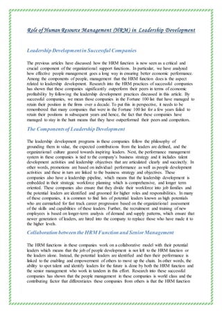 Role of Human Resource Management (HRM) in Leadership Development
Leadership Developmentin Successful Companies
The previous articles have discussed how the HRM function is now seen as a critical and
crucial component of the organizational support functions. In particular, we have analyzed
how effective people management goes a long way in ensuring better economic performance.
Among the components of people, management that the HRM function does is the aspect
related to leadership development. Research into the HRM practices of successful companies
has shown that these companies significantly outperform their peers in terms of economic
profitability by following the leadership development practices discussed in this article. By
successful companies, we mean those companies in the Fortune 100 list that have managed to
retain their position in the firms over a decade. To put this in perspective, it needs to be
remembered that many companies that were in the Fortune 100 list for a few years failed to
retain their positions in subsequent years and hence, the fact that these companies have
managed to stay in the hunt means that they have outperformed their peers and competitors.
The Componentsof Leadership Development
The leadership development programs in these companies follow the philosophy of
grounding them in value, the expected contributions from the leaders are defined, and the
organizational culture geared towards inspiring leaders. Next, the performance management
system in these companies is tied to the company’s business strategy and it includes talent
development activities and leadership objectives that are articulated clearly and succinctly. In
other words, promotions are based on individual performance as well as people development
activities and these in turn are linked to the business strategy and objectives. These
companies also have a leadership pipeline, which means that the leadership development is
embedded in their strategic workforce planning which is comprehensive, and longer term
oriented. These companies also ensure that they divide their workforce into job families and
the potential leaders are identified and groomed for higher roles and responsibilities. In many
of these companies, it is common to find lists of potential leaders known as high potentials
who are earmarked for fast track career progression based on the organizational assessment
of the skills and capabilities of these leaders. Further, the recruitment and training of new
employees is based on longer-term analysis of demand and supply patterns, which ensure that
newer generation of leaders, are hired into the company to replace those who have made it to
the higher levels.
Collaboration between the HRM Function and SeniorManagement
The HRM functions in these companies work on a collaborative model with their potential
leaders which means that the job of people development is not left to the HRM function or
the leaders alone. Instead, the potential leaders are identified and then their performance is
linked to the enabling and empowerment of others to move up the chain. In other words, the
ability to spot talent and identify leaders for the future is done by both the HRM function and
the senior management who work in tandem in this effort. Research into these successful
companies has shown that the people management in these companies is world class and the
contributing factor that differentiates these companies from others is that the HRM function
 