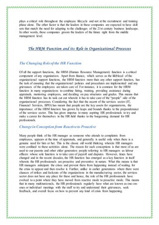 plays a critical role throughout the employee lifecycle and not at the recruitment and training
phase alone. The other factor is that the leaders in these companies are expected to have skill
sets that match the need for adapting to the challenges of the 21st century business landscape.
In other words, these companies groom the leaders of the future right from the middle
management level.
The HRM Function and its Role in Organizational Processes
The Changing Roleof the HR Function
Of all the support functions, the HRM (Human Resource Management) function is a critical
component of any organization. Apart from finance, which serves as the lifeblood of the
organizational support functions, the HRM function more than any other support function, has
the task of ensuring that the organizational policies and procedures are implemented and any
grievances of the employees are taken care of. For instance, it is common for the HRM
function in many organizations to combine hiring, training, providing assistance during
appraisals, mentoring employees, and deciding on pay structures and grades. This means that
the HRM function has its task cut out wherein it has to take care of the “people” side of the
organizational processes. Considering the fact that the ascent of the services sector (IT,
Financial Services, BPO) has meant that people are the key assets for organizations, the
importance of the HRM function has grown by leaps and bounds thanks to the preponderance
of the services sector. This has given impetus to many aspiring HR professionals to try and
make a career for themselves in the HR field thanks to the burgeoning demand for HR
professionals.
Changein Conception from Reactiveto Proactive
Many people think of the HR manager as someone who attends to complaints from
employees, appears at the time of appraisals, and generally is useful only when there is a
genuine need for him or her. This is the classic old world thinking wherein HR managers
were confined to these activities alone. The reason for such conceptions is that most of us are
used to our parents and other older generation people referring to HR managers as labour
officers whose sole function is to take care of payroll and disputes. However, times have
changed and in the recent decades, the HR function has emerged as a key function in itself
wherein the HR professionals are proactive and preventive in nature. What this means is that
HR managers anticipate the crises and prevent them from happening instead of waiting for
the crisis to appear and then resolve it. Further, unlike in earlier generations where there were
chances of strikes and lockouts of the organizations in the manufacturing sector, the services
sector does not have any place for these and hence, the role of the HR professionals have
evolved to a point where they have moved from reactive mode to proactive mode. This means
that in many multinationals, the HR professionals regularly have what are known as one-on-
ones or individual meetings with the staff to try and understand their grievances, seek
feedback, and overall focus on how to prevent any kind of crisis from happening.
 